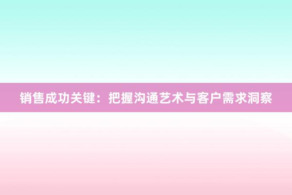 销售成功关键：把握沟通艺术与客户需求洞察